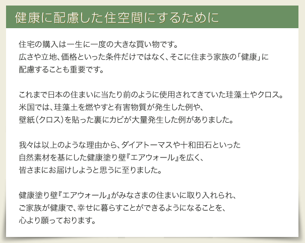 住宅の購入は一生に一度の大きな買い物です。広さや立地、価格といった条件だけではなく、そこに住まう家族の「健康」に配慮することも重要です。これまで日本の住まいに当たり前のように使用されてきていた珪藻土やクロス。
米国では、珪藻土を燃やすと有害物質が発生した例や、壁紙（クロス）を貼った裏にカビが大量発生した例がありました。
我々は以上のような理由から、ダイアトーマスや十和田石といった自然素材を基にした健康塗り壁『エアウォール』を広く、皆さまにお届けしようと思うに至りました。健康塗り壁『エアウォール』がみなさまの住まいに取り入れられ、ご家族が健康で、幸せに暮らすことができるようになることを、心より願っております。